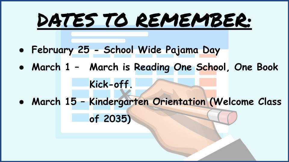  DATES TO REMEMBER:    February 25 - School Wide Pajama Day March 1 – 	March is Reading One School, One Book  Kick-off. March 15 – Kindergarten Orientation (Welcome Class  of 2035)