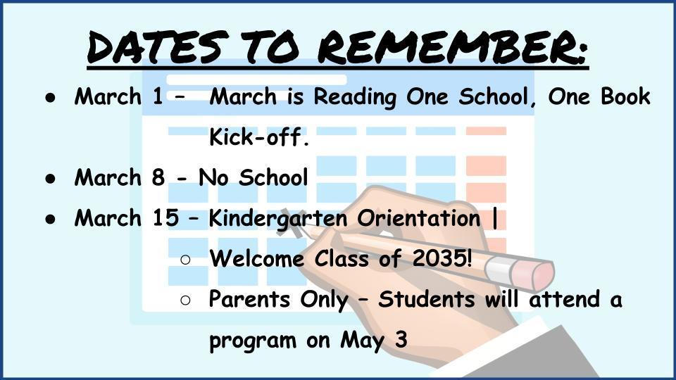 DATES TO REMEMBER:: March 1 – 	March is Reading One School, One Book  Kick-off. March 8 - No School March 15 – Kindergarten Orientation |  Welcome Class of 2035!  Parents Only – Students will attend a program on May 3