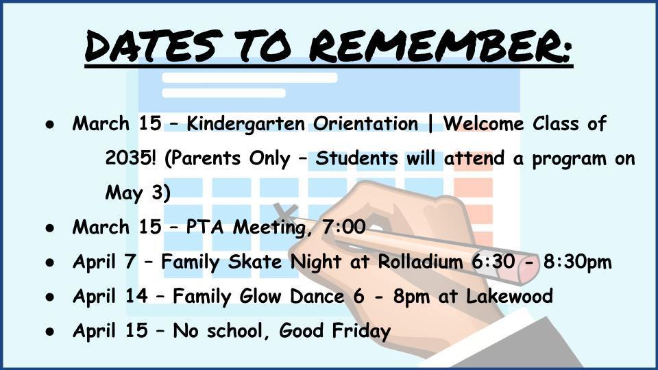  DATES TO REMEMBER:    March 15 – Kindergarten Orientation | Welcome Class of  2035! (Parents Only – Students will attend a program on May 3) March 15 – PTA Meeting, 7:00  April 7 – Family Skate Night at Rolladium 6:30 - 8:30pm April 14 – Family Glow Dance 6 - 8pm at Lakewood April 15 – No school, Good Friday