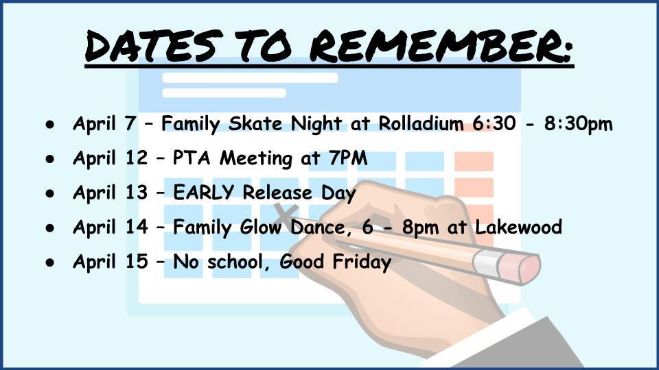  DATES TO REMEMBER:    April 7 – Family Skate Night at Rolladium 6:30 - 8:30pm April 12 – PTA Meeting at 7PM April 13 – EARLY Release Day April 14 – Family Glow Dance, 6 - 8pm at Lakewood April 15 – No school, Good Friday