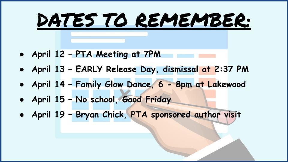 DATES TO REMEMBER:    April 12 – PTA Meeting at 7PM , April 13 – EARLY Release Day, dismissal at 2:37 PM,April 14 – Family Glow Dance, 6 - 8pm at Lakewood April 15 – No school, Good Friday April 19 – Bryan Chick, PTA sponsored author visit