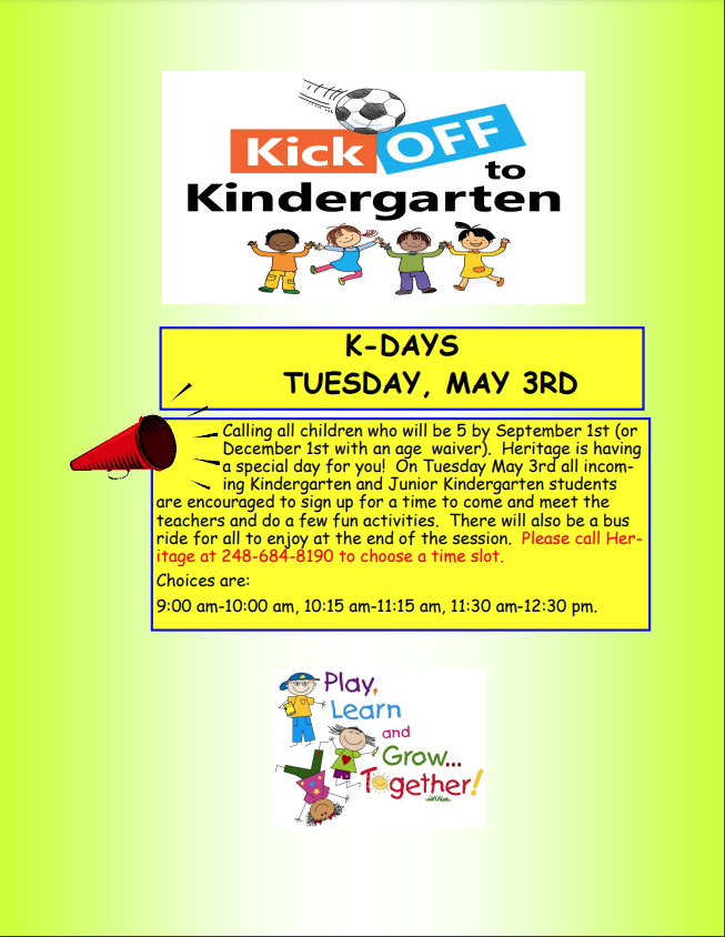 Calling all children who will be 5 by September 1st (or December 1st with an age waiver). Heritage is having a special day for you! On Tuesday May 3rd all incoming Kindergarten and Junior Kindergarten students are encouraged to sign up for a time to come and meet the teachers and do a few fun activities. There will also be a bus ride for all to enjoy at the end of the session. Please call Heritage at 248-684-8190 to choose a time slot. Choices are: 9:00 am-10:00 am, 10:15 am-11:15 am, 11:30 am-12:30 pm.