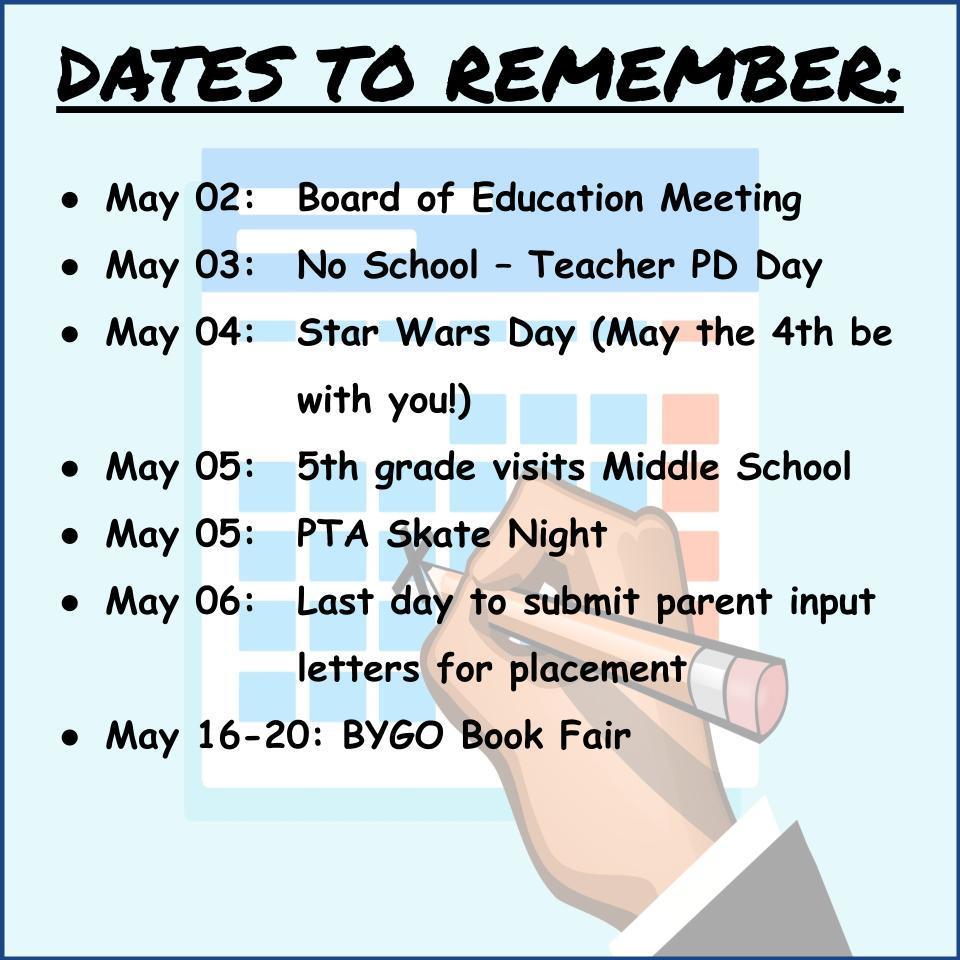  DATES TO REMEMBER:    May 02: Board of Education Meeting May 03: No School – Teacher PD Day May 04: Star Wars Day (May the 4th be with you!) May 05: 5th grade visits Middle School May 05: PTA Skate Night May 06: Last day to submit parent input letters for  placement May 16-20: BYGO Book Fair