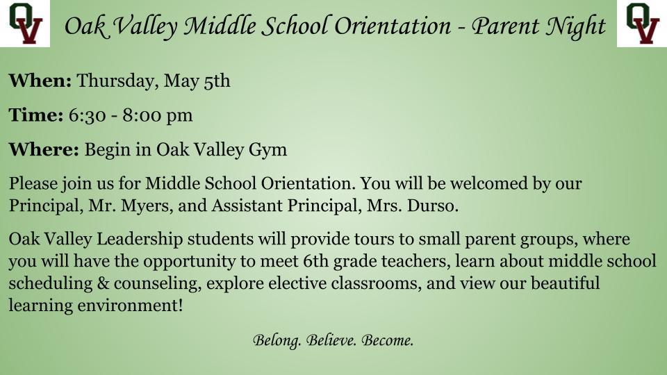 Oak Valley Middle School Orientation - Parent Night  When: Thursday, May 5th Time: 6:30 - 8:00 pm Where: Begin in Oak Valley Gym Please join us for Middle School Orientation. You will be welcomed by our Principal, Mr. Myers, and Assistant Principal, Mrs. Durso. Oak Valley Leadership students will provide tours to small parent groups, where you will have the opportunity to meet 6th grade teachers, learn about middle school scheduling & counseling, explore elective classrooms, and view our beautiful learning environment!  Belong. Believe. Become.