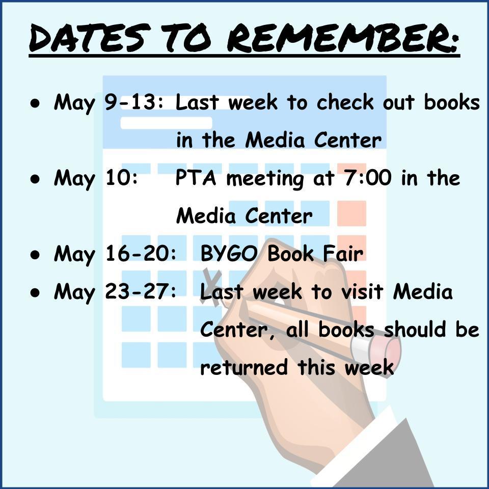  DATES TO REMEMBER:    May 9-13: 	Last week to check out books in the Media  Center May 10: 		PTA meeting @ 7:00 in the Media Center May 16-20: 	BYGO Book Fair May 23-27: 	Last week to visit Media Center, all books should  Be returned this week