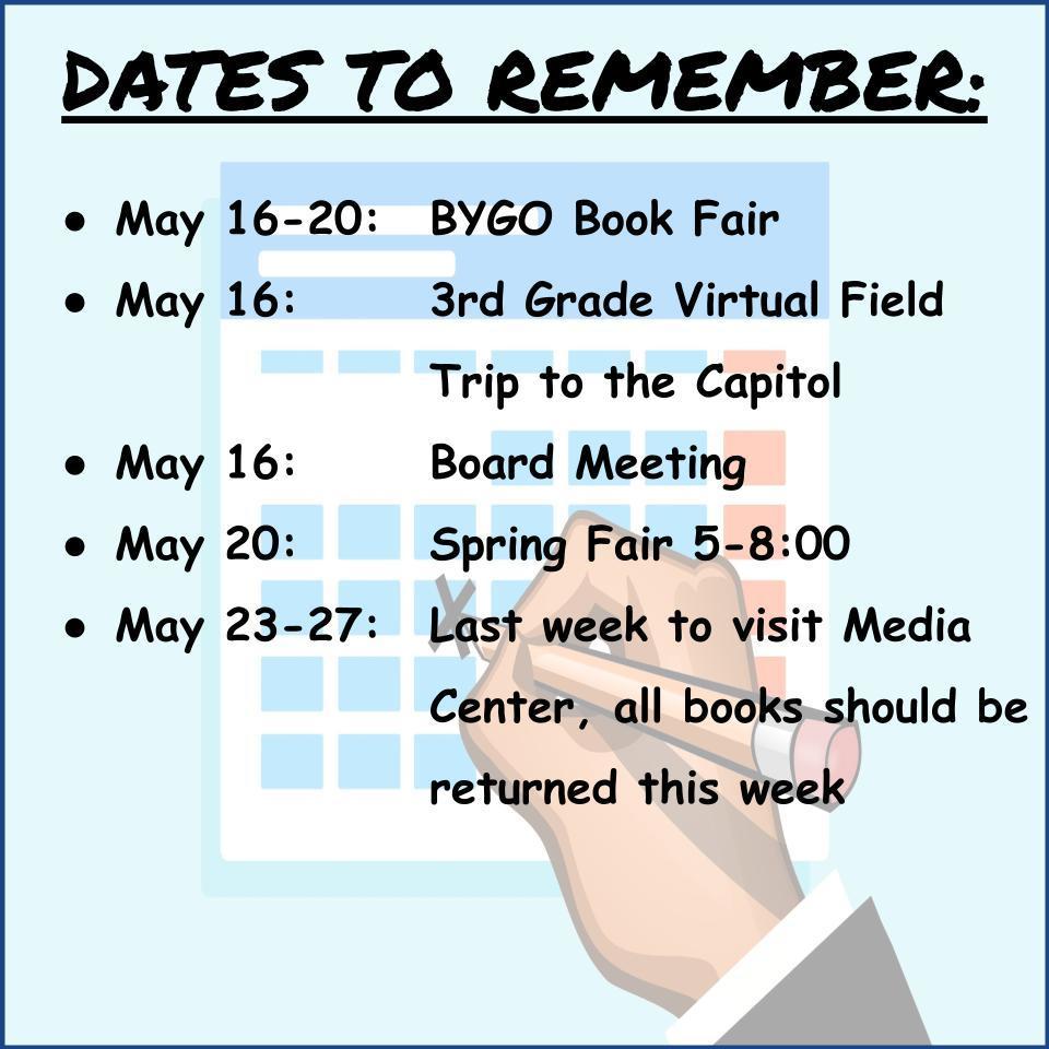 DATES TO REMEMBER:    May 16-20:	BYGO Book Fair May 16:			3rd Grade Virtual Field  Trip to the Capitol May 16:			Board Meeting May 20: 			Spring Fair 5-8:00 May 23-27: 	Last week to visit Media Center, all books should be returned this week