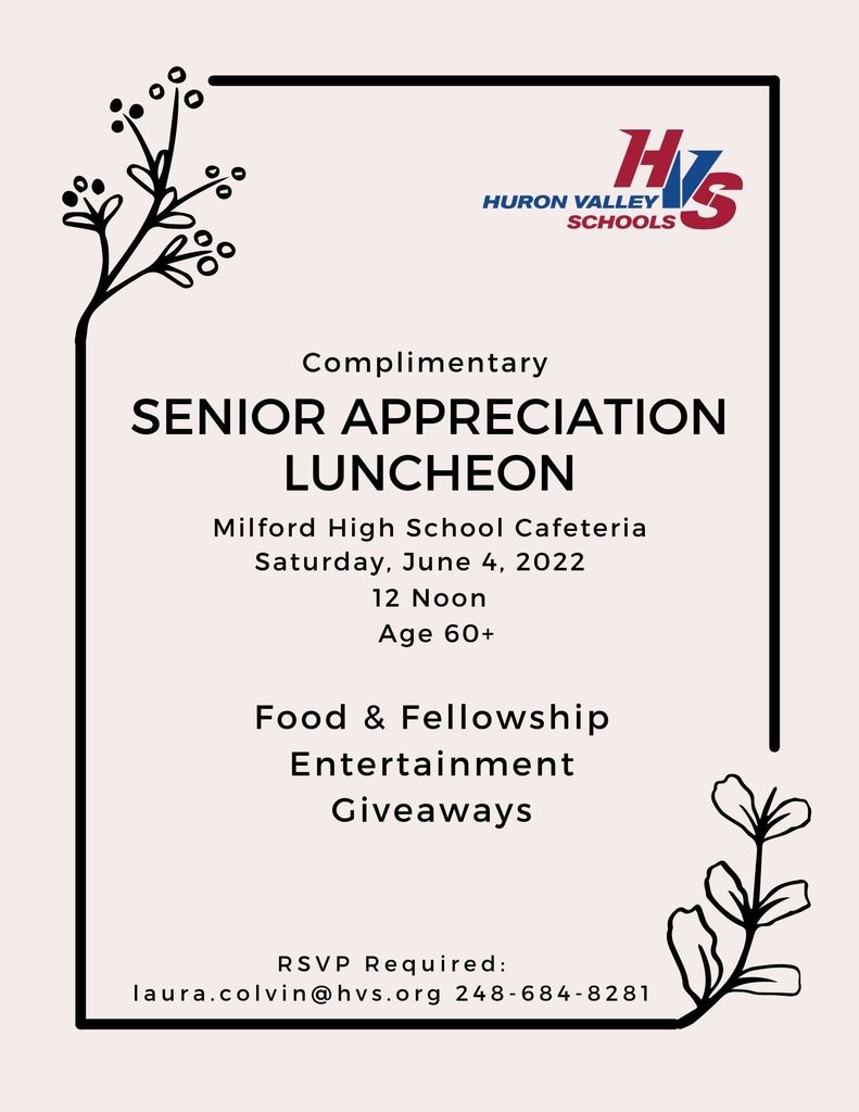 0 •• o 0 • HURON VALl~~= SCHOOLS~ Com pi i mentary SENIOR APPRECIATION LUNCHEON Milford High School Cafeteria Saturday, June 4, 2022 12 Noon Age 60+ Food & Fellowship Entertainment Giveaways RSVP Required : laura .colvin@hvs .org 248-684-8281
