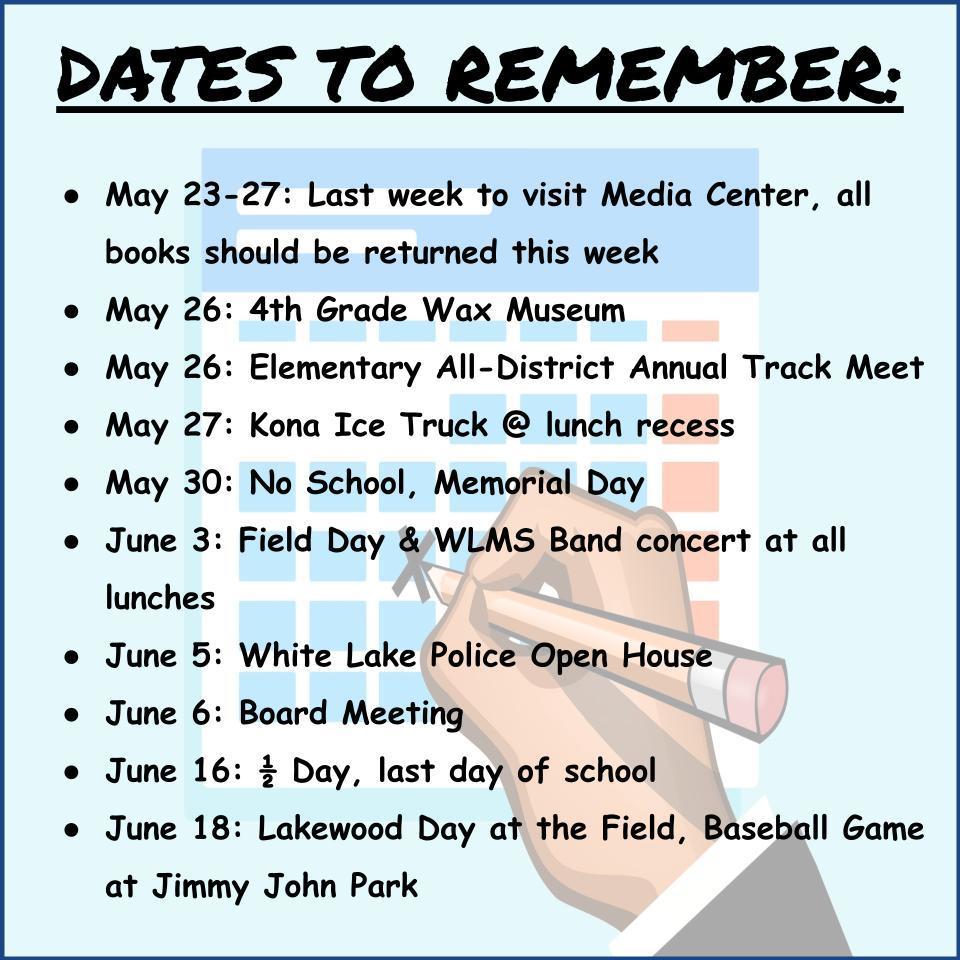 DATES TO REMEMBER:    May 23-27: Last week to visit Media Center, all books should be returned this week May 26: 4th Grade Wax Museum May 26: Elementary All-District Annual Track Meet May 27: Kona Ice Truck @ lunch recess May 30: No School, Memorial Day June 3: Field Day & WLMS Band concert at all lunches June 5: White Lake Police Open House June 6: Board Meeting June 16: ½ Day, last day of school June 18: Lakewood Day at the Field, Baseball Game at Jimmy John Park