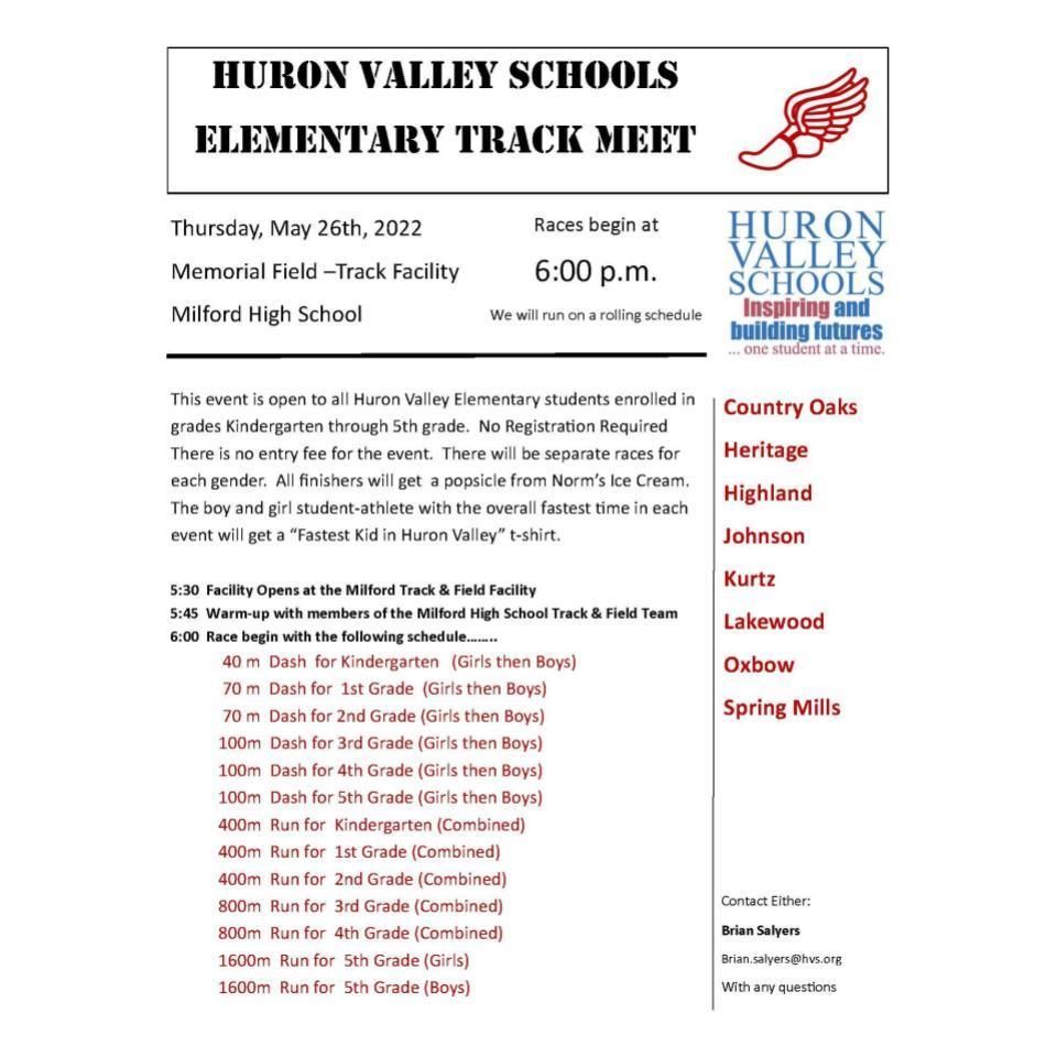 Huron Valley ScHoolS elementary track meet Country Oaks Heritage Highland Johnson Kurtz Lakewood Oxbow Spring Mills Thursday, May 26th, 2022 Memorial Field –Track Facility Milford High School Races begin at 6:00 p.m. We will run on a rolling schedule This event is open to all Huron Valley Elementary students enrolled in grades Kindergarten through 5th grade. No Registration Required There is no entry fee for the event. There will be separate races for each gender. All finishers will get a popsicle from Norm’s Ice Cream. The boy and girl student-athlete with the overall fastest time in each event will get a “Fastest Kid in Huron Valley” t-shirt. 5:30 Facility Opens at the Milford Track & Field Facility 5:45 Warm-up with members of the Milford High School Track & Field Team 6:00 Race begin with the following schedule…….. 40 m Dash for Kindergarten (Girls then Boys) 70 m Dash for 1st Grade (Girls then Boys) 70 m Dash for 2nd Grade (Girls then Boys) 100m Dash for 3rd Grade (Girls then Boys) 100m Dash for 4th Grade (Girls then Boys) 100m Dash for 5th Grade (Girls then Boys) 400m Run for Kindergarten (Combined) 400m Run for 1st Grade (Combined) 400m Run for 2nd Grade (Combined) 800m Run for 3rd Grade (Combined) 800m Run for 4th Grade (Combined) 1600m Run for 5th Grade (Girls) 1600m Run for 5th Grade (Boys) Contact Either: Brian Salyers Brian.salyers@hvs.org With any questions