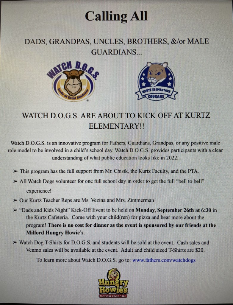 GUARDIANS...  WATCH D.O.G.S. ARE ABOUT TO KICK OFF AT KURTZ  ELEMENTARY!!  Watch D.O.G.S. is an innovative program for Fathers, Guardians, Grandpas, or any positive male role model to be involved in a child’s school day. Watch D.O.G.S. provides participants with a clear  understanding of what public education looks like in 2022.  ➢ This program has the full support from Mr. Chisik, the Kurtz Faculty, and the PTA. ➢ All Watch Dogs volunteer for one full school day in order to get the full “bell to bell” experience! ➢ Our Kurtz Teacher Reps are Ms. Vezina and Mrs. Zimmerman ➢ “Dads and Kids Night” Kick-Off Event to be held on Monday, September 26th at 6:30 in the Kurtz Cafeteria. Come with your child(ren) for pizza and hear more about the program! There is no cost for dinner as the event is sponsored by our friends at the Milford Hungry Howie’s. ➢ Watch Dog T-Shirts for D.O.G.S. and students will be sold at the event. Cash sales and Venmo sales will be available at the event. Adult and child sized T-Shirts are $20. To learn more about Watch D.O.G.S. go to: www.fathers.com/watchdogs